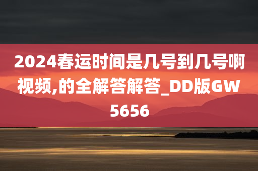 2024春运时间是几号到几号啊视频,的全解答解答_DD版GW5656