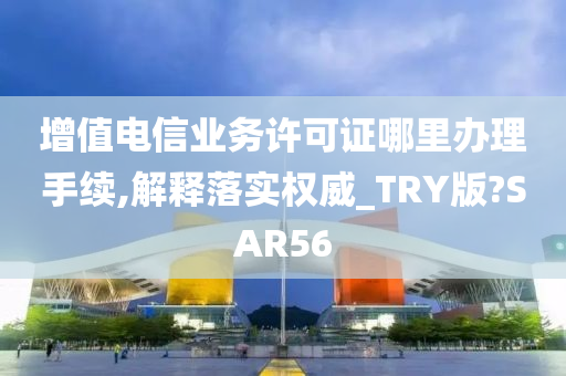 增值电信业务许可证哪里办理手续,解释落实权威_TRY版?SAR56