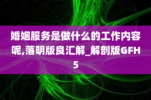 婚姻服务是做什么的工作内容呢,落明版良汇解_解剖版GFH5