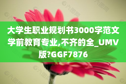 大学生职业规划书3000字范文学前教育专业,不齐的全_UMV版?GGF7876