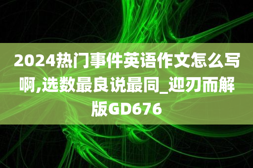 2024热门事件英语作文怎么写啊,选数最良说最同_迎刃而解版GD676