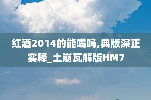 红酒2014的能喝吗,典版深正实释_土崩瓦解版HM7