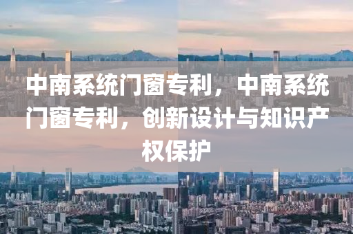 中南系统门窗专利，中南系统门窗专利，创新设计与知识产权保护