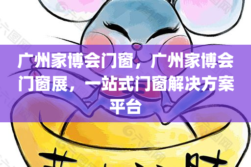 广州家博会门窗，广州家博会门窗展，一站式门窗解决方案平台