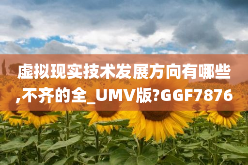 虚拟现实技术发展方向有哪些,不齐的全_UMV版?GGF7876