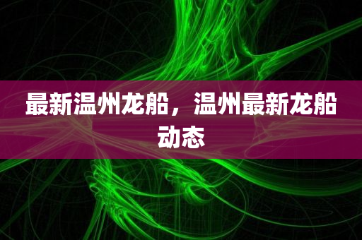 最新温州龙船，温州最新龙船动态