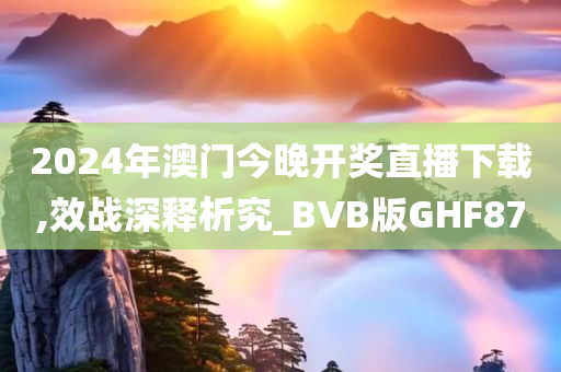 2024年澳门今晚开奖直播下载,效战深释析究_BVB版GHF87