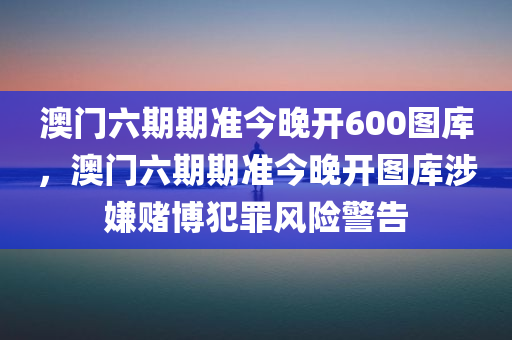 澳门六期期准今晚开600图库，澳门六期期准今晚开图库涉嫌赌博犯罪风险警告