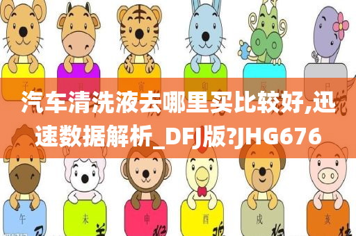 汽车清洗液去哪里买比较好,迅速数据解析_DFJ版?JHG676