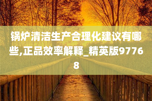 锅炉清洁生产合理化建议有哪些,正品效率解释_精英版97768