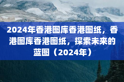 2024年香港图库香港图纸，香港图库香港图纸，探索未来的蓝图（2024年）