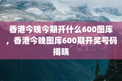 香港今晚今期开什么600图库，香港今晚图库600期开奖号码揭晓