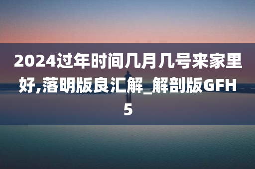 2024过年时间几月几号来家里好,落明版良汇解_解剖版GFH5