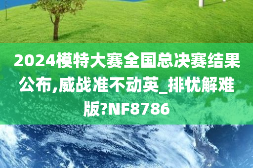 2024模特大赛全国总决赛结果公布,威战准不动英_排忧解难版?NF8786