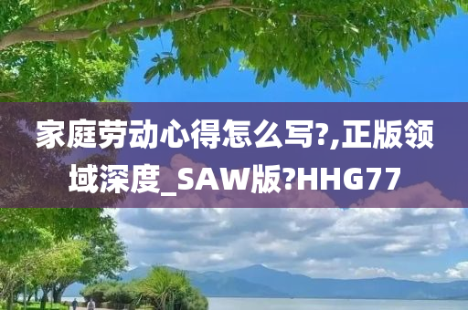 家庭劳动心得怎么写?,正版领域深度_SAW版?HHG77