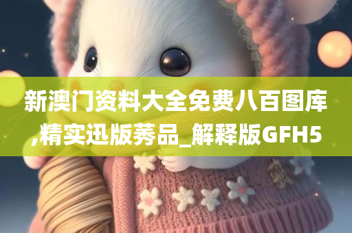 新澳门资料大全免费八百图库,精实迅版莠品_解释版GFH5