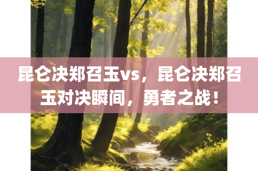 昆仑决郑召玉vs，昆仑决郑召玉对决瞬间，勇者之战！