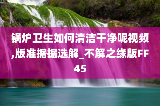 锅炉卫生如何清洁干净呢视频,版准据据选解_不解之缘版FF45