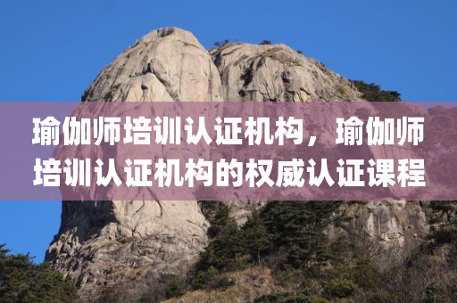 瑜伽师培训认证机构，瑜伽师培训认证机构的权威认证课程