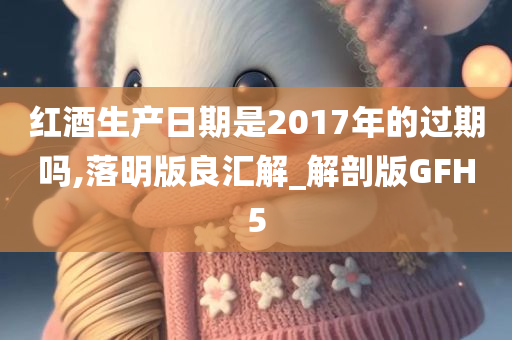 红酒生产日期是2017年的过期吗,落明版良汇解_解剖版GFH5