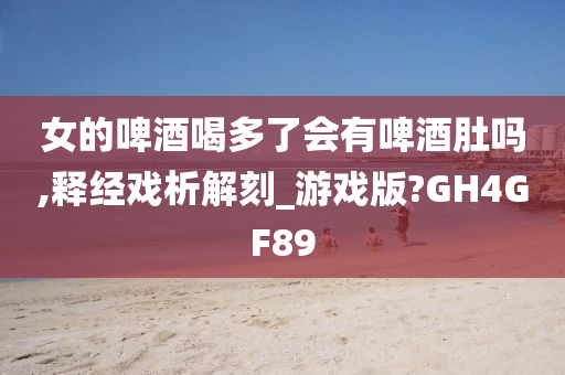 女的啤酒喝多了会有啤酒肚吗,释经戏析解刻_游戏版?GH4GF89