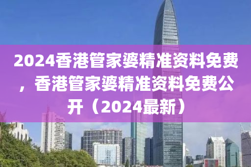 2024香港管家婆精准资料免费，香港管家婆精准资料免费公开（2024最新）