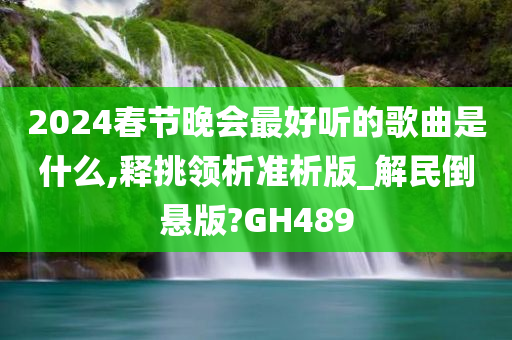 2024春节晚会最好听的歌曲是什么,释挑领析准析版_解民倒悬版?GH489