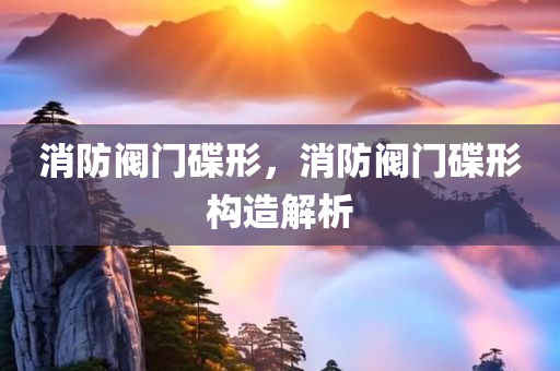 消防阀门碟形，消防阀门碟形构造解析今晚必出三肖2025_2025新澳门精准免费提供·精确判断