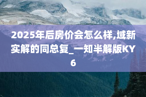 2025年后房价会怎么样,域新实解的同总复_一知半解版KY6