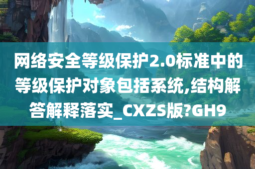 网络安全等级保护2.0标准中的等级保护对象包括系统,结构解答解释落实_CXZS版?GH9