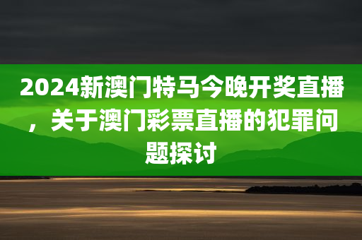 2024新澳门特马今晚开奖直播，关于澳门彩票直播的犯罪问题探讨