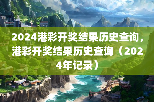 2024港彩开奖结果历史查询，港彩开奖结果历史查询（2024年记录）