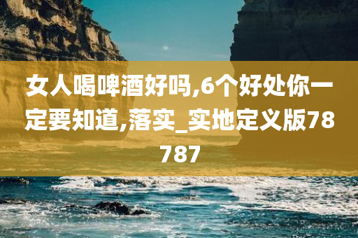 女人喝啤酒好吗,6个好处你一定要知道,落实_实地定义版78787