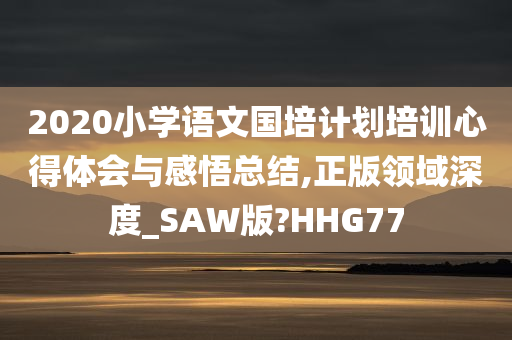 2020小学语文国培计划培训心得体会与感悟总结,正版领域深度_SAW版?HHG77