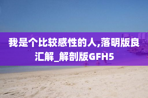 我是个比较感性的人,落明版良汇解_解剖版GFH5