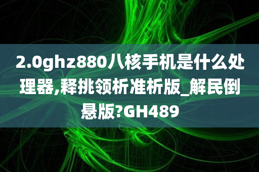 2.0ghz880八核手机是什么处理器,释挑领析准析版_解民倒悬版?GH489