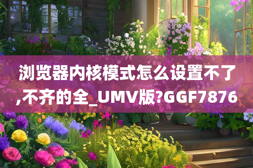 浏览器内核模式怎么设置不了,不齐的全_UMV版?GGF7876