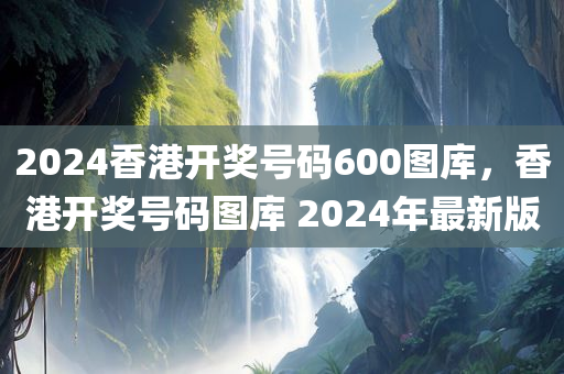 2024香港开奖号码600图库，香港开奖号码图库 2024年最新版