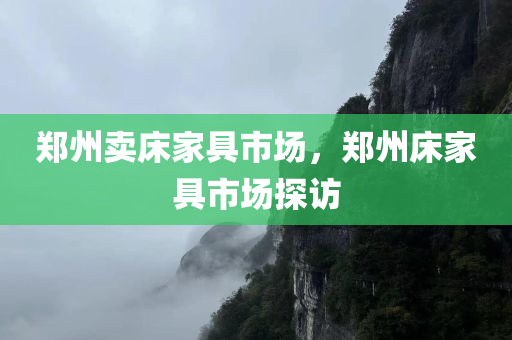 郑州卖床家具市场，郑州今晚必出三肖2025_2025新澳门精准免费提供·精确判断床家具市场探访