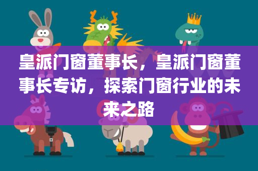 皇派门窗董事长，皇派门窗董事长专访，探索门窗行业的未来之路