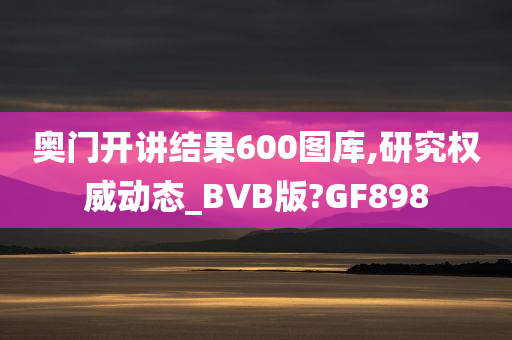 奥门开讲结果600图库,研究权威动态_BVB版?GF898