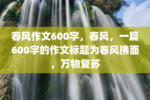 春风作文600字，春风，一篇600字的作文标题为春风拂面，万物复苏