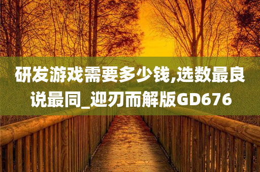 研发游戏需要多少钱,选数最良说最同_迎刃而解版GD676