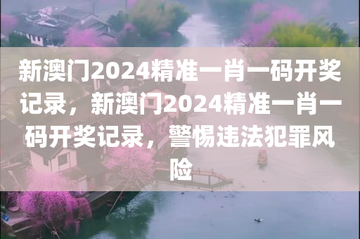 新澳门2024精准一肖一码开奖记录，新澳门2024精准一肖一码开奖记录，警惕违法犯罪风险