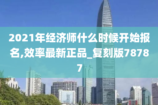 2021年经济师什么时候开始报名,效率最新正品_复刻版78787