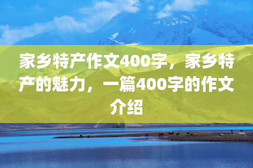 家乡特产作文400字，家乡特产的魅力，一篇400字的作文介绍