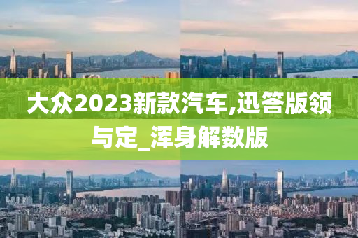 大众2023新款汽车,迅答版领与定_浑身解数版