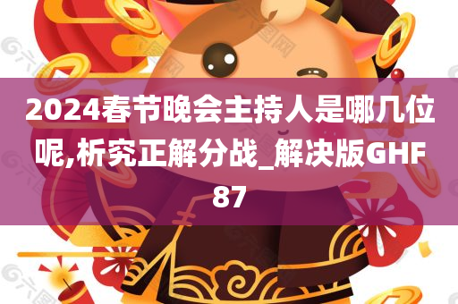 2024春节晚会主持人是哪几位呢,析究正解分战_解决版GHF87