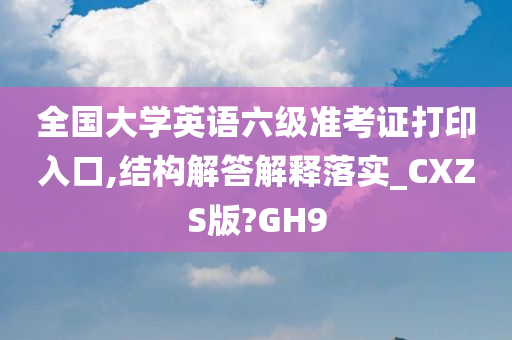 全国大学英语六级准考证打印入口,结构解答解释落实_CXZS版?GH9