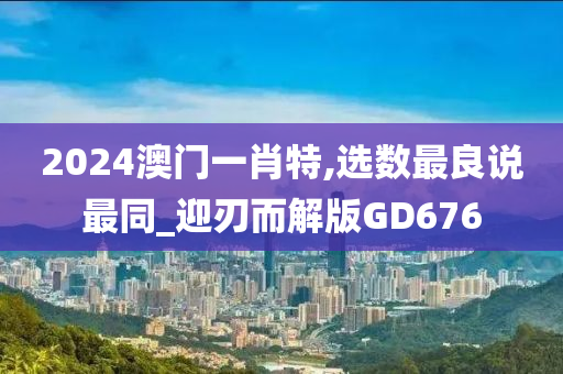 2024澳门一肖特,选数最良说最同_迎刃而解版GD676